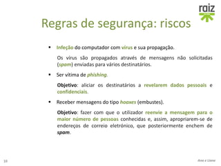 Regras de segurança: riscos
 Infeção do computador com vírus e sua propagação.
Os vírus são propagados através de mensagens não solicitadas
(spam) enviadas para vários destinatários.
 Ser vítima de phishing.
Objetivo: aliciar os destinatários a revelarem dados pessoais e
confidenciais.
 Receber mensagens do tipo hoaxes (embustes).
Objetivo: fazer com que o utilizador reenvie a mensagem para o
maior número de pessoas conhecidas e, assim, apropriarem-se de
endereços de correio eletrónico, que posteriormente enchem de
spam.
10 Ana e Liane
 