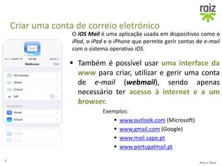 Criar uma conta de correio eletrónico
O iOS Mail é uma aplicação usada em dispositivos como o
iPod, o iPad e o iPhone que permite gerir contas de e-mail
com o sistema operativo iOS.
5
Ana e liane
 Também é possível usar uma interface da
www para criar, utilizar e gerir uma conta
de e-mail (webmail), sendo apenas
necessário ter acesso à internet e a um
browser.
Exemplos:
 www.outlook.com (Microsoft)
 www.gmail.com (Google)
 www.mail.sapo.pt
 www.portugalmail.pt
 