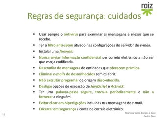 Regras de segurança: cuidados
 Usar sempre o antivírus para examinar as mensagens e anexos que se
recebe.
 Ter o filtro anti-spam ativado nas configurações do servidor de e-mail.
 Instalar uma firewall.
 Nunca enviar informação confidencial por correio eletrónico a não ser
que esteja codificada.
 Desconfiar de mensagens de entidades que oferecem prémios.
 Eliminar e-mails de desconhecidos sem os abrir.
 Não executar programas de origem desconhecida.
 Desligar opções de execução de JavaScript e ActiveX.
 Ter uma palavra-passe segura, trocá-la periodicamente e não a
fornecer a ninguém.
 Evitar clicar em hiperligações incluídas nas mensagens de e-mail.
 Encerrar em segurança a conta de correio eletrónico.
11
Mariana Serra Borges e José
Pedro Cruz
 