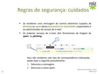  Se receberes uma mensagem de correio eletrónico suspeita de
phishing ou spam deves denunciá-la às autoridades responsáveis e
ao administrador do serviço de e-mail.
 Os próprios serviços de e-mail, têm ferramentas de triagem de
spam ou phishing.
Para não receberes este tipo de correspondência indesejada,
podes fazer o seguinte procedimento:
1. Seleciona a mensagem.
2. Denuncia-a como spam.
12
Mariana Serra Borges e José
Pedro Cruz
Regras de segurança: cuidados
 