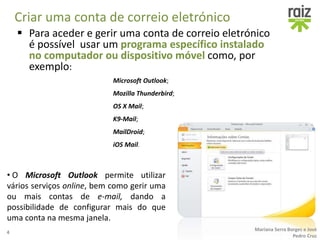 Criar uma conta de correio eletrónico
• O Microsoft Outlook permite utilizar
vários serviços online, bem como gerir uma
ou mais contas de e-mail, dando a
possibilidade de configurar mais do que
uma conta na mesma janela.
4
Mariana Serra Borges e José
Pedro Cruz
 Para aceder e gerir uma conta de correio eletrónico
é possível usar um programa específico instalado
no computador ou dispositivo móvel como, por
exemplo:
Microsoft Outlook;
Mozilla Thunderbird;
OS X Mail;
K9-Mail;
MailDroid;
iOS Mail.
 