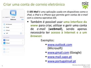 Criar uma conta de correio eletrónico
O iOS Mail é uma aplicação usada em dispositivos como o
iPod, o iPad e o iPhone que permite gerir contas de e-mail
com o sistema operativo iOS.
5
Mariana Serra Borges e José
Pedro Cruz
 Também é possível usar uma interface da
www para criar, utilizar e gerir uma conta
de e-mail (webmail), sendo apenas
necessário ter acesso à internet e a um
browser.
Exemplos:
 www.outlook.com
(Microsoft)
 www.gmail.com (Google)
 www.mail.sapo.pt
 www.portugalmail.pt
 