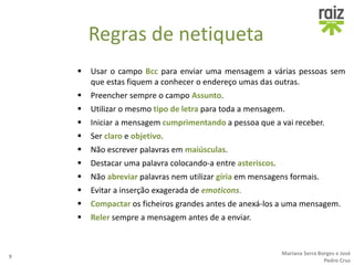 Regras de netiqueta
 Usar o campo Bcc para enviar uma mensagem a várias pessoas sem
que estas fiquem a conhecer o endereço umas das outras.
 Preencher sempre o campo Assunto.
 Utilizar o mesmo tipo de letra para toda a mensagem.
 Iniciar a mensagem cumprimentando a pessoa que a vai receber.
 Ser claro e objetivo.
 Não escrever palavras em maiúsculas.
 Destacar uma palavra colocando-a entre asteriscos.
 Não abreviar palavras nem utilizar gíria em mensagens formais.
 Evitar a inserção exagerada de emoticons.
 Compactar os ficheiros grandes antes de anexá-los a uma mensagem.
 Reler sempre a mensagem antes de a enviar.
9
Mariana Serra Borges e José
Pedro Cruz
 