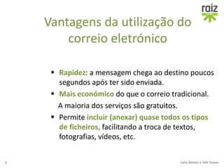 Vantagens da utilização do
correio eletrónico
 Rapidez: a mensagem chega ao destino poucos
segundos após ter sido enviada.
 Mais económico do que o correio tradicional.
A maioria dos serviços são gratuitos.
 Permite incluir (anexar) quase todos os tipos
de ficheiros, facilitando a troca de textos,
fotografias, vídeos, etc.
3 Lara Santos e Inês Sousa
 