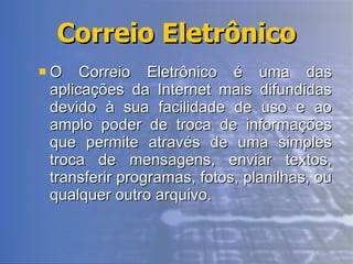 Correio Eletrônico O Correio Eletrônico é uma das aplicações da Internet mais difundidas devido à sua facilidade de uso e ao amplo poder de troca de informações que permite através de uma simples troca de mensagens, enviar textos, transferir programas, fotos, planilhas, ou qualquer outro arquivo. 