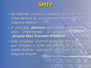 SMTP Na Internet, o envio e recepção de e-mail são feitos através de uma conexão na porta 25 da máquina destino. O processo  daemon  que escuta essa porta deve implementar o protocolo  SMTP  ( Simple Mail Transfer Protocol ). Esse processo  daemon  aceita as mensagens que chegam e tenta encaminhá-las à caixa postal destino, reportando eventuais erros à máquina origem. 