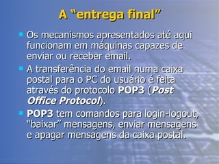 A “entrega final” Os mecanismos apresentados até aqui funcionam em máquinas capazes de enviar ou receber email.  A transferência do email numa caixa postal para o PC do usuário é feita através do protocolo  POP3  ( Post Office Protocol ).  POP3  tem comandos para login-logout, “baixar” mensagens, enviar mensagens e apagar mensagens da caixa postal. 