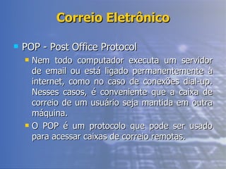 Correio Eletrônico POP - Post Office Protocol Nem todo computador executa um servidor de email ou está ligado permanentemente à internet, como no caso de conexões dial-up. Nesses casos, é conveniente que a caixa de correio de um usuário seja mantida em outra máquina. O POP é um protocolo que pode ser usado para acessar caixas de correio remotas. 