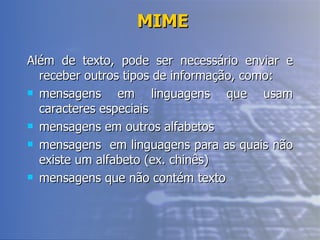 MIME Além de texto, pode ser necessário enviar e receber outros tipos de informação, como: mensagens em linguagens que usam caracteres especiais mensagens em outros alfabetos mensagens  em linguagens para as quais não existe um alfabeto (ex. chinês) mensagens que não contém texto 