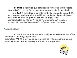 Fax-Post  é o serviço que consiste na remessa de mensagens (transmissão e recepção de documentos) por meio de fac-símile.  Já o  FAC  é executado mediante contrato celebrado com a ECT, para a remessa de grandes quantidades de Cartas Comerciais com peso máximo de 500 gramas, simples ou registradas, acompanhadas ou não de Aviso de Recebimento-AR e outros serviços adicionais tais como Mão Própria e Valor Declarado  Encomendas Encomendas não urgentes para qualquer localidade do território nacional, a um preço econômico. Exemplos: PAC (é o serviço de encomenda da linha econômica para o envio exclusivo de mercadoria), Encomenda Customizada. 