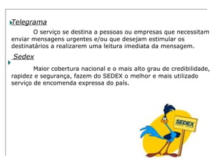 Telegrama O serviço se destina a pessoas ou empresas que necessitam enviar mensagens urgentes e/ou que desejam estimular os destinatários a realizarem uma leitura imediata da mensagem. Sedex Maior cobertura nacional e o mais alto grau de credibilidade, rapidez e segurança, fazem do SEDEX o melhor e mais utilizado serviço de encomenda expressa do país. 