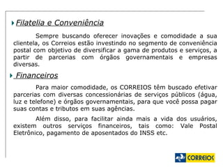 Filatelia e Conveniência Sempre buscando oferecer inovações e comodidade a sua clientela, os Correios estão investindo no segmento de conveniência postal com objetivo de diversificar a gama de produtos e serviços, a partir de parcerias com órgãos governamentais e empresas diversas. Financeiros Para maior comodidade, os CORREIOS têm buscado efetivar parcerias com diversas concessionárias de serviços públicos (água, luz e telefone) e órgãos governamentais, para que você possa pagar suas contas e tributos em suas agências. Além disso, para facilitar ainda mais a vida dos usuários, existem outros serviços financeiros, tais como: Vale Postal Eletrônico, pagamento de aposentados do INSS etc. 