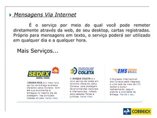 Mensagens Via Internet É o serviço por meio do qual você pode remeter diretamente através da web, de seu desktop, cartas registradas. Próprio para mensagens em texto, o serviço poderá ser utilizado em qualquer dia e a qualquer hora. Mais Serviços... 