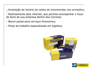-  - Ampliação de horário de coleta de encomendas nos armazéns; - Rastreamento pela internet, que permite acompanhar o fluxo de bens de sua empresa dentro dos Correios; - Banco postal para serviços financeiros; - Força de trabalho especializada em logística. 