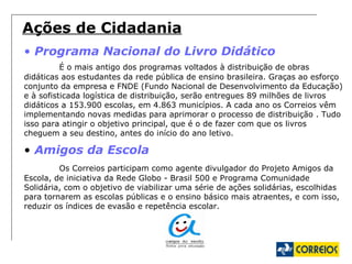 Ações de Cidadania Programa Nacional do Livro Didático É o mais antigo dos programas voltados à distribuição de obras didáticas aos estudantes da rede pública de ensino brasileira. Graças ao esforço conjunto da empresa e FNDE (Fundo Nacional de Desenvolvimento da Educação) e à sofisticada logística de distribuição, serão entregues 89 milhões de livros didáticos a 153.900 escolas, em 4.863 municípios. A cada ano os Correios vêm implementando novas medidas para aprimorar o processo de distribuição . Tudo isso para atingir o objetivo principal, que é o de fazer com que os livros cheguem a seu destino, antes do início do ano letivo.  Amigos da Escola Os Correios participam como agente divulgador do Projeto Amigos da Escola, de iniciativa da Rede Globo - Brasil 500 e Programa Comunidade Solidária, com o objetivo de viabilizar uma série de ações solidárias, escolhidas para tornarem as escolas públicas e o ensino básico mais atraentes, e com isso, reduzir os índices de evasão e repetência escolar.  