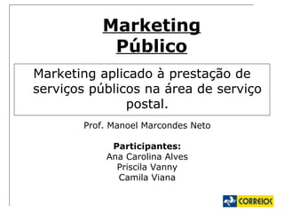 Marketing Público Marketing aplicado à prestação de serviços públicos na área de serviço postal. Prof. Manoel Marcondes Neto Participantes: Ana Carolina Alves Priscila Vanny Camila Viana 