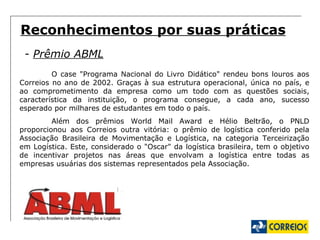 Reconhecimentos por suas práticas -  Prêmio ABML O case "Programa Nacional do Livro Didático" rendeu bons louros aos Correios no ano de 2002. Graças à sua estrutura operacional, única no país, e ao comprometimento da empresa como um todo com as questões sociais, característica da instituição, o programa consegue, a cada ano, sucesso esperado por milhares de estudantes em todo o país.  Além dos prêmios World Mail Award e Hélio Beltrão, o PNLD proporcionou aos Correios outra vitória: o prêmio de logística conferido pela Associação Brasileira de Movimentação e Logística, na categoria Terceirização em Logística. Este, considerado o "Oscar" da logística brasileira, tem o objetivo de incentivar projetos nas áreas que envolvam a logística entre todas as empresas usuárias dos sistemas representados pela Associação. 