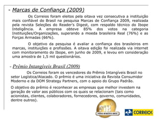 -  Marcas de Confiança (2009) Os Correios foram eleitos pela oitava vez consecutiva a instituição mais confiável do Brasil na pesquisa Marcas de Confiança 2009, realizada pela revista Seleções do Reader’s Digest, com respaldo técnico do Ibope Inteligência. A empresa obteve 85% dos votos na categoria Instituições/Organizações, superando a moeda brasileira Real (76%) e as Forças Armadas (66%).  O objetivo da pesquisa é avaliar a confiança dos brasileiros em marcas, instituições e profissões. A oitava edição foi realizada via internet com monitoramento do Ibope, em junho de 2009, e levou em consideração uma amostra de 1,5 mil questionários.  -  Prêmio Intangíveis Brasil (2009) Os Correios foram os vencedores do Prêmio Intangíveis Brasil no setor Logística/Atacado. O prêmio é uma iniciativa da Revista Consumidor Moderno e da DOM Strategy Partners, com o apoio do Grupo Padrão.  O objetivo do prêmio é reconhecer as empresas que melhor investem na geração de valor aos públicos com os quais se relacionam (tais como acionistas, clientes, colaboradores, fornecedores, governo, comunidades, dentre outros). 
