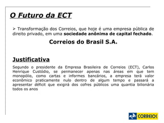 Transformação dos Correios, que hoje é uma empresa pública de direito privado, em uma  sociedade anônima de capital fechado . Correios do Brasil S.A. Justificativa Segundo o presidente da Empresa Brasileira de Correios (ECT), Carlos Henrique Custódio, se permanecer apenas nas áreas em que tem monopólio, como cartas e informes bancários, a empresa terá valor econômico praticamente nulo dentro de algum tempo e passará a apresentar déficit que exigirá dos cofres públicos uma quantia bilionária todos os anos O Futuro da ECT 