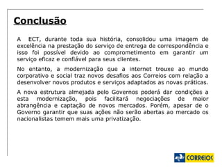 A  ECT, durante toda sua história, consolidou uma imagem de excelência na prestação do serviço de entrega de correspondência e isso foi possível devido ao comprometimento em garantir um serviço eficaz e confiável para seus clientes. No entanto, a modernização que a internet trouxe ao mundo corporativo e social traz novos desafios aos Correios com relação a desenvolver novos produtos e serviços adaptados as novas práticas. A nova estrutura almejada pelo Governos poderá dar condições a esta modernização, pois facilitará negociações de maior abrangência e captação de novos mercados. Porém, apesar de o Governo garantir que suas ações não serão abertas ao mercado os nacionalistas temem mais uma privatização. Conclusão 