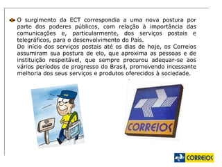 O surgimento da ECT correspondia a uma nova postura por parte dos poderes públicos, com relação à importância das comunicações e, particularmente, dos serviços postais e telegráficos, para o desenvolvimento do País. Do início dos serviços postais até os dias de hoje, os Correios assumiram sua postura de elo, que aproxima as pessoas e de instituição respeitável, que sempre procurou adequar-se aos vários períodos de progresso do Brasil, promovendo incessante melhoria dos seus serviços e produtos oferecidos à sociedade.  