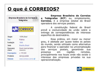 O que é CORREIOS? Empresa Brasileira de Correios e Telégrafos  ( ECT ) ou, simplesmente,  Correios , é a empresa estatal do Brasil operadora dos serviços postais. A constituição federal do Brasil prevê a exclusividade da união sobre a entrega de correspondências de interesse específico do destinatário. Essa prática, em maior ou menor grau, é adotada por quase todos os países do mundo, sendo utilizado como alternativa para financiar o operador na universalização dos serviços postais ,  garantindo sua presença em regiões remotas, principalmente nos locais onde não existe o interesse das empresas privadas na sua operacionalização. 