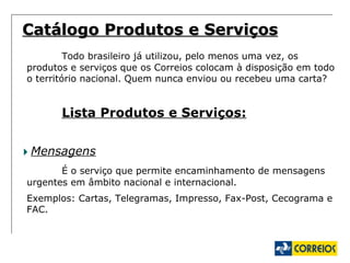 Catálogo Produtos e Serviços Todo brasileiro já utilizou, pelo menos uma vez, os produtos e serviços que os Correios colocam à disposição em todo o território nacional. Quem nunca enviou ou recebeu uma carta?  Lista Produtos e Serviços: Mensagens É o serviço que permite encaminhamento de mensagens urgentes em âmbito nacional e internacional. Exemplos: Cartas, Telegramas, Impresso, Fax-Post, Cecograma e FAC. 