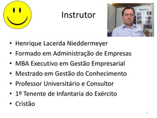 Instrutor
• Henrique Lacerda Nieddermeyer
• Formado em Administração de Empresas
• MBA Executivo em Gestão Empresarial
• Mestrado em Gestão do Conhecimento
• Professor Universitário e Consultor
• 1º Tenente de Infantaria do Exército
• Cristão
2
 