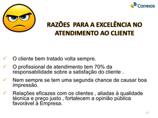 RAZÕES PARA A EXCELÊNCIA NO
ATENDIMENTO AO CLIENTE
 O cliente bem tratado volta sempre.
 O profissional de atendimento tem 70% da
responsabilidade sobre a satisfação do cliente .
 Nem sempre se tem uma segunda chance de causar boa
impressão.
 Relações eficazes com os clientes , aliadas à qualidade
técnica e preço justo , fortalecem a opinião pública
favorável à Empresa.
23
 