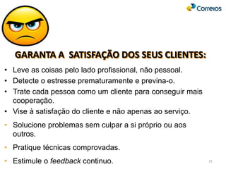 GARANTA A SATISFAÇÃO DOS SEUS CLIENTES:
• Leve as coisas pelo lado profissional, não pessoal.
• Detecte o estresse prematuramente e previna-o.
• Trate cada pessoa como um cliente para conseguir mais
cooperação.
• Vise à satisfação do cliente e não apenas ao serviço.
• Solucione problemas sem culpar a si próprio ou aos
outros.
• Pratique técnicas comprovadas.
• Estimule o feedback continuo. 25
 