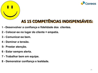 AS 15 COMPETÊNCIAS INDISPENSÁVEIS:
1 - Desenvolver a confiança e fidelidade dos clientes.
2 - Colocar-se no lugar do cliente = empatia.
3 - Comunicar-se bem.
4 - Dominar a tensão.
5- Prestar atenção.
6 - Estar sempre alerta.
7 - Trabalhar bem em equipe.
8 - Demonstrar confiança e lealdade.
26
 