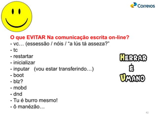 42
O que EVITAR Na comunicação escrita on-line?
- vc… (essessão / nóis / “a lús tá asseza?”
- tc
- restartar
- inicializar
- inputar (vou estar transferindo…)
- boot
- blz?
- mobd
- dnd
- Tu é burro mesmo!
- ô manézão…
 