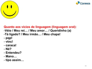 43
Quanto aos vícios de linguagem (linguagem oral):
-Véio / Meu rei… / Meu amor… / Queridinho (a)
-Tá ligado? / Meu irmão… / Meu chapa!
- pqp!
- vtnc!
- caraca!
- Né?
- Entendeu?
- Mano…
- tipo assim…
 