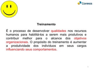 5
Treinamento
É o processo de desenvolver qualidades nos recursos
humanos para habilitá-los a serem mais produtivos e
contribuir melhor para o alcance dos objetivos
organizacionais. O propósito do treinamento é aumentar
a produtividade dos indivíduos em seus cargos
influenciando seus comportamentos.
 