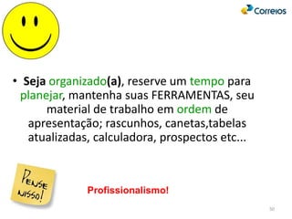 50
• Seja organizado(a), reserve um tempo para
planejar, mantenha suas FERRAMENTAS, seu
material de trabalho em ordem de
apresentação; rascunhos, canetas,tabelas
atualizadas, calculadora, prospectos etc...
Profissionalismo!
 