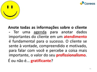 51
Anote todas as informações sobre o cliente
- Ter uma agenda para anotar dados
importantes do cliente em um atendimento
é fundamental para o sucesso. O cliente se
sente à vontade, compreendido e motivado,
para falar com você e percebe a coisa mais
importante, o valor do seu profissionalismo.
É ou não é... gratificante?
 