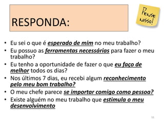 55
• Eu sei o que é esperado de mim no meu trabalho?
• Eu possuo as ferramentas necessárias para fazer o meu
trabalho?
• Eu tenho a oportunidade de fazer o que eu faço de
melhor todos os dias?
• Nos últimos 7 dias, eu recebi algum reconhecimento
pelo meu bom trabalho?
• O meu chefe parece se importar comigo como pessoa?
• Existe alguém no meu trabalho que estimula o meu
desenvolvimento
RESPONDA:
 