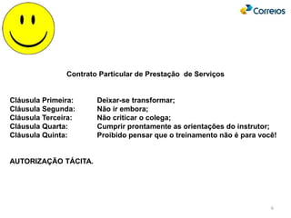 6
Contrato Particular de Prestação de Serviços
Cláusula Primeira: Deixar-se transformar;
Cláusula Segunda: Não ir embora;
Cláusula Terceira: Não criticar o colega;
Cláusula Quarta: Cumprir prontamente as orientações do instrutor;
Cláusula Quinta: Proibido pensar que o treinamento não é para você!
AUTORIZAÇÃO TÁCITA.
 