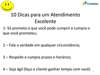 10 Dicas para um Atendimento
Excelente
1- Só prometa o que você pode cumprir e cumpra o
que você prometeu;
2 – Fale a verdade em qualquer circunstância;
3 – Respeite e cumpra prazos e horários;
4 – Seja ágil (faça o cliente ganhar tempo com você) 63
 