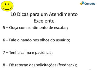 10 Dicas para um Atendimento
Excelente
5 – Ouça com sentimento de escutar;
6 – Fale olhando nos olhos do usuário;
7 – Tenha calma e paciência;
8 – Dê retorno das solicitações (feedback);
64
 