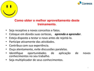7
Como obter o melhor aproveitamento deste
treinamento.
• Seja receptivo a novos conceitos e fatos.
• Coloque em dúvida suas certezas, aprenda a aprender.
• Esteja disposto a testar o novo antes de rejeitá-lo.
• Participe ativamente das atividades.
• Contribua com sua experiência.
• Ouça atentamente, evite discussões paralelas.
• Identifique oportunidades de aplicação de novos
conhecimentos no seu trabalho.
• Seja multiplicador de seus conhecimentos.
 