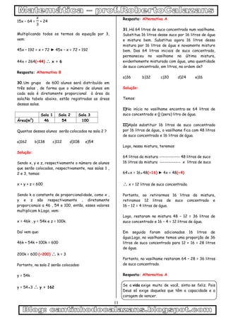 11
15x – 64 = + 24
Multiplicando todos os termos da equação por 3,
vem:
45x – 192 = x + 72 ► 45x – x = 72 + 192
44x = 264(÷44)  x = 6
Resposta: Alternativa B
30.Um grupo de 600 alunos será distribuído em
três salas , de forma que o número de alunos em
cada sala é diretamente proporcional à área da
sala.Na tabela abaixo, estão registradas as áreas
dessas salas.
Sala 1 Sala 2 Sala 3
Área(m2
) 46 54 100
Quantos desses alunos serão colocados na sala 2 ?
a)162 b)138 c)112 d)108 e)54
Solução:
Sendo x, y e z, respectivamente o número de alunos
que serão colocados, respectivamente, nas salas 1 ,
2 e 3, temos:
x + y + z = 600
Sendo k a constante de proporcionalidade, como x ,
y e z são respectivamente , diretamente
proporcionais a 46 , 54 e 100, então, esses valores
multiplicam k.Logo, vem:
x = 46k , y = 54k e z = 100k.
Daí vem que:
46k + 54k + 100k = 600
200k = 600 (÷200)  k = 3
Portanto, na sala 2 serão colocados:
y = 54k
y = 54●3  y = 162
Resposta: Alternativa A
31.Há 64 litros de suco concentrado num vasilhame.
Substitua 16 litros desse suco por 16 litros de água
e misture bem. Substitua agora 16 litros dessa
mistura por 16 litros de água e novamente misture
bem. Dos 64 litros iniciais de suco concentrado,
permaneceu no vasilhame na última mistura,
evidentemente misturada com água, uma quantidade
de suco concentrado, em litros, na ordem de?
a)36 b)32 c)30 d)24 e)16
Solução:
Temos:
I)No início no vasilhame encontra-se 64 litros de
suco concentrado e 0 (zero) litro de água.
II)Após substituir 16 litros de suco concentrado
por 16 litros de água, o vasilhame fica com 48 litros
de suco concentrado e 16 litros de água.
Logo, nessa mistura, teremos:
64 litros da mistura ------------- 48 litros de suco
16 litros da mistura ------------- x litros de suco
64●x = 16●48(÷16) ► 4x = 48(÷4)
 x = 12 litros de suco concentrado.
Portanto, ao retirarmos 16 litros da mistura,
retiramos 12 litros de suco concentrado e
16 – 12 = 4 litros de água.
Logo, restaram na mistura 48 – 12 = 36 litros de
suco concentrado e 16 – 4 = 12 litros de água.
Em seguida foram adicionados 16 litros de
água.Logo, no vasilhame temos uma proporção de 36
litros de suco concentrado para 12 + 16 = 28 litros
de água.
Portanto, no vasilhame restaram 64 – 28 = 36 litros
de suco concentrado.
Resposta: Alternativa A
Se a vida exige muito de você, sinta-se feliz. Pois
Deus só exige daqueles que têm a capacidade e a
coragem de vencer.
 