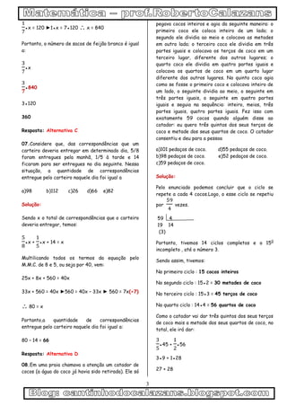 3
●x = 120 ►1●x = 7●120  x = 840
Portanto, o número de sacos de feijão branco é igual
a:
●x
●840
3●120
360
Resposta: Alternativa C
07.Considere que, das correspondências que um
carteiro deveria entregar em determinado dia, 5/8
foram entregues pela manhã, 1/5 à tarde e 14
ficaram para ser entregues no dia seguinte. Nessa
situação, a quantidade de correspondências
entregue pelo carteiro naquele dia foi igual a
a)98 b)112 c)26 d)66 e)82
Solução:
Sendo x o total de correspondências que o carteiro
deveria entregar, temos:
●x + ●x + 14 = x
Multilicando todos os termos da equação pelo
M.M.C. de 8 e 5, ou seja por 40, vem:
25x + 8x + 560 = 40x
33x + 560 = 40x ►560 = 40x – 33x ► 560 = 7x(÷7)
 80 = x
Portanto,a quantidade de correspondências
entregue pelo carteiro naquele dia foi igual a:
80 – 14 = 66
Resposta: Alternativa D
08.Em uma praia chamava a atenção um catador de
cocos (a água do coco já havia sido retirada). Ele só
pegava cocos inteiros e agia da seguinte maneira: o
primeiro coco ele coloca inteiro de um lado; o
segundo ele dividia ao meio e colocava as metades
em outro lado; o terceiro coco ele dividia em três
partes iguais e colocava os terços de coco em um
terceiro lugar, diferente dos outros lugares; o
quarto coco ele dividia em quatro partes iguais e
colocava os quartos de coco em um quarto lugar
diferente dos outros lugares. No quinto coco agia
como se fosse o primeiro coco e colocava inteiro de
um lado, o seguinte dividia ao meio, o seguinte em
três partes iguais, o seguinte em quatro partes
iguais e seguia na sequência: inteiro, meios, três
partes iguais, quatro partes iguais. Fez isso com
exatamente 59 cocos quando alguém disse ao
catador: eu quero três quintos dos seus terços de
coco e metade dos seus quartos de coco. O catador
consentiu e deu para a pessoa
a)101 pedaços de coco. d)55 pedaços de coco.
b)98 pedaços de coco. e)52 pedaços de coco.
c)59 pedaços de coco.
Solução:
Pelo enunciado podemos concluir que o ciclo se
repete a cada 4 cocos.Logo, o esse ciclo se repetiu
por vezes.
59 4
19 14
(3)
Portanto, tivemos 14 ciclos completos e o 150
incompleto , até o número 3.
Sendo assim, tivemos:
No primeiro ciclo : 15 cocos inteiros
No segundo ciclo : 15●2 = 30 metades de coco
No terceiro ciclo : 15●3 = 45 terços de coco
No quarto ciclo : 14●4 = 56 quartos de coco
Como o catador vai dar três quintos dos seus terços
de coco mais a metade dos seus quartos de coco, no
total, ele irá dar:
●45 + ●56
3●9 + 1●28
27 + 28
 