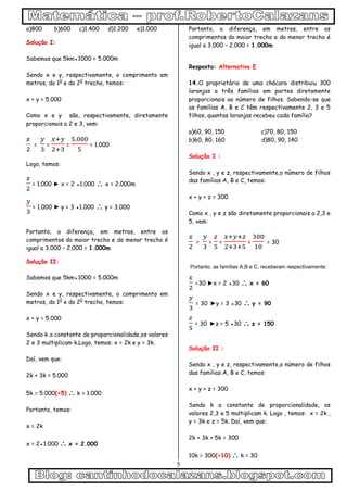 5
a)800 b)600 c)1.400 d)1.200 e)1.000
Solução I:
Sabemos que 5km●1000 = 5.000m
Sendo x e y, respectivamente, o comprimento em
metros, do 10
e do 20
trecho, temos:
x + y = 5.000
Como x e y são, respectivamente, diretamente
proporcionais a 2 e 3, vem:
= = = = 1.000
Logo, temos:
= 1.000 ► x = 2 ●1.000  x = 2.000m
= 1.000 ► y = 3 ●1.000  y = 3.000
Portanto, a diferença, em metros, entre os
comprimentos do maior trecho e do menor trecho é
igual a 3.000 – 2.000 = 1.000m
Solução II:
Sabemos que 5km●1000 = 5.000m
Sendo x e y, respectivamente, o comprimento em
metros, do 10
e do 20
trecho, temos:
x + y = 5.000
Sendo k a constante de proporcionalidade,os valores
2 e 3 multiplicam k.Logo, temos: x = 2k e y = 3k.
Daí, vem que:
2k + 3k = 5.000
5k = 5.000(÷5)  k = 1.000
Portanto, temos:
x = 2k
x = 2●1.000  x = 2.000
Portanto, a diferença, em metros, entre os
comprimentos do maior trecho e do menor trecho é
igual a 3.000 – 2.000 = 1.000m
Resposta: Alternativa E
14.O proprietário de uma chácara distribuiu 300
laranjas a três famílias em partes diretamente
proporcionais ao número de filhos. Sabendo-se que
as famílias A, B e C têm respectivamente 2, 3 e 5
filhos, quantas laranjas recebeu cada família?
a)60, 90, 150 c)70, 80, 150
b)60, 80, 160 d)80, 90, 140
Solução I :
Sendo x , y e z, respectivamente,o número de filhos
das famílias A, B e C, temos:
x + y + z = 300
Como x , y e z são diretamente proporcionais a 2,3 e
5, vem:
= = = = = 30
Portanto, as famílias A,B e C, receberam respectivamente:
=30 ►x = 2 ●30  x = 60
= 30 ►y = 3 ●30  y = 90
= 30 ►z = 5 ●30  z = 150
Solução II :
Sendo x , y e z, respectivamente,o número de filhos
das famílias A, B e C, temos:
x + y + z = 300
Sendo k a constante de proporcionalidade, os
valores 2,3 e 5 multiplicam k. Logo , temos: x = 2k ,
y = 3k e z = 5k. Daí, vem que:
2k + 3k + 5k = 300
10k = 300(÷10)  k = 30
 