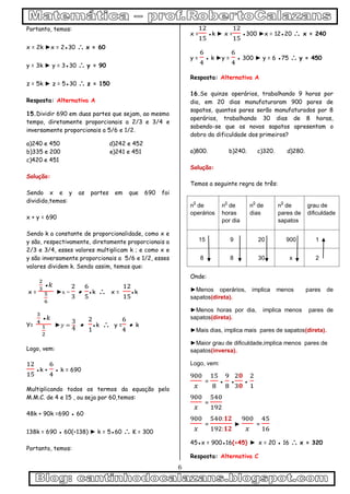 6
Portanto, temos:
x = 2k ►x = 2●30  x = 60
y = 3k ► y = 3●30  y = 90
z = 5k ► z = 5●30  z = 150
Resposta: Alternativa A
15.Dividir 690 em duas partes que sejam, ao mesmo
tempo, diretamente proporcionais a 2/3 e 3/4 e
inversamente proporcionais a 5/6 e 1/2.
a)240 e 450 d)242 e 452
b)335 e 200 e)241 e 451
c)420 e 451
Solução:
Sendo x e y as partes em que 690 foi
dividido,temos:
x + y = 690
Sendo k a constante de proporcionalidade, como x e
y são, respectivamente, diretamente proporcionais a
2/3 e 3/4, esses valores multiplicam k ; e como x e
y são inversamente proporcionais a 5/6 e 1/2, esses
valores dividem k. Sendo assim, temos que:
x =
●
►x = ● ●k  x = ●k
Y=
●
► ● ●k  y = ● k
Logo, vem:
●k + ● k = 690
Multiplicando todos os termos da equação pelo
M.M.C. de 4 e 15 , ou seja por 60,temos:
48k + 90k =690 ● 60
138k = 690 ● 60(÷138) ► k = 5●60  K = 300
Portanto, temos:
x = ●k ► x = ●300 ►x = 12●20  x = 240
y = ● k ►y = ● 300 ► y = 6 ●75  y = 450
Resposta: Alternativa A
16.Se quinze operários, trabalhando 9 horas por
dia, em 20 dias manufaturaram 900 pares de
sapatos, quantos pares serão manufaturados por 8
operários, trabalhando 30 dias de 8 horas,
sabendo-se que os novos sapatos apresentam o
dobro da dificuldade dos primeiros?
a)800. b)240. c)320. d)280.
Solução:
Temos a seguinte regra de três:
n
0
de
operários
n
0
de
horas
por dia
n
0
de
dias
n
0
de
pares de
sapatos
grau de
dificuldade
15 9 20 900 1
8 8 30 x 2
Onde:
►Menos operários, implica menos pares de
sapatos(direta).
►Menos horas por dia, implica menos pares de
sapatos(direta).
►Mais dias, implica mais pares de sapatos(direta).
►Maior grau de dificuldade,implica menos pares de
sapatos(inversa).
Logo, vem:
= ● ● ●
=
= ► =
45●x = 900●16(÷45) ► x = 20 ● 16  x = 320
Resposta: Alternativa C
 