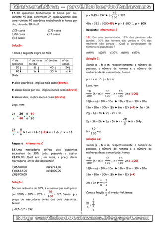 7
17.30 operários trabalhando 8 horas por dia,
durante 40 dias, constroem 24 casas.Quantas casa
construiriam 40 operários trabalhando 6 horas por
dia , durante 30 dias?
a)28 casas d)36 casas
b)24 casas e)13 casas.
c)18 casas
Solução:
Temos a seguinte regra de três
n
0
de
operários
n
0
de horas
por dia
n
0
de dias n
0
de
casas
30 8 40 24
40 6 30 x
Onde:
►Mais operários , implica mais casas(direta).
►Menos horas por dia , implica menos casas.(direta)
►Menos dias, implica menos casas.(direta).
Logo, vem:
= ● ●
= ►8●x = 24●6 (÷8)►x = 3●6  x = 18
Resposta: Alternativa C
18.Uma mercadoria sofreu dois descontos
sucessivos de 30% cada, passando a custar
R$392,00. Qual era , em reais, o preço dessa
mercadoria antes dos descontos?
a)R$600,00 d)R$774,00
b)R$662,00 e)R$800,00
c)R$700,00
Solução:
Dar um desconto de 30%, é o mesmo que multiplicar
por 100% - 30% = 70% = = 0,7. Sendo p o
preço da mercadoria antes dos dois descontos,
temos:
p●0,7●0,7 = 392
p ● 0,49 = 392 ► p● = 392
49p = 392 ● 100(÷49) ► p = 8●100  p = 800
Resposta: Alternativa E
19. Em uma comunidade, 18% das pessoas são
gordas , 30% dos homens são gordos e 10% das
mulheres são gordas . Qual a porcentagem de
homens na população ?
a)40% b)20% c)30% d)10% e)50%
Solução I:
Sendo p , h e m, respectivamente, o número de
pessoas, o número de homens e o número de
mulheres dessa comunidade, temos:
p = h + m  p – h = m
Logo, vem:
(h + m) = ● h + ●m (●100)
18(h + m) = 30h + 10m ► 18h + 18 m = 30h + 10m
18m – 10m = 30h – 18h ► 8m = 12h (÷4) ► 2m = 3h
2(p – h) = 3h ► 2p – 2h = 3h
2p = 3h + 2h ► 2p = 5h ►h = ► h = 0,4p
h = ● p
Solução II:
Sendo p , h e m, respectivamente, o número de
pessoas, o número de homens e o número de
mulheres dessa comunidade, temos:
(h + m) = ● h + ●m (●100)
18(h + m) = 30h + 10m ► 18h + 18 m = 30h + 10m
18m – 10m = 30h – 18h ► 8m = 12h (÷4)
2m = 3h ► =
Como a fração é irredutível,temos:
=
 