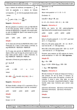 8
Logo, o número de mulheres corresponde a do
total da população, e o número de homens
corresponde a do total da população.Sendo assim
, temos:
h = ●p ►h = 0,4p  h = ●p
Resposta: Alternativa A
20.Uma geladeira é vendida á vista por R$1.000,00
ou em duas parcelas, sendo a primeira como uma
entrada de R$200,00 e a segunda, dois meses após,
no valor de R$880,00. Qual a taxa mensal de juros
simples utilizada?
a)6% b)5% c)4% d)3% e)2%
Solução :
Se foi dada uma entrada de R$200,00 então o valor
financiado foi o valor à vista menos a entrada, ou
seja R$1000,00 - R$200,00 = R$800,00
Se foi paga uma parcela de R$880,00 dois meses
depois, então o que foi pago de juros é igual ao valor
pago nessa parcela menos o valor financiado, ou
seja: R$880,00 - R$800,00 = R$80,00.
Aplicando a fórmula de juros simples, vem:
j = c●i●t
onde:
j =80 c = 800 i =? e t = 2
temos:
80 = 800 ● ●2 ► 80 = 16i (÷16)  5 = i
Resposta: Alternativa B
21.Numa divisão, o divisor é 12, o quociente é 10 e o
resto é o maior possível.Qual o valor do dividendo?
a)131 b)132 c)133 d)134 e)135
Solução:
Temos:
Divisor = d = 12
Quociente = q = 10
Resto = R
Maior resto possível = d – 1 = 12 - 1 = 11
Dividendo = D
Como D = d●q + R , vem:
D = 12 ● 10 + 11 ► D = 120 + 11  D = 131
Resposta: Alternativa A
22.Em um teatro há 130 cadeiras.Quantos
algarismos serão necessários para enumerá-las?
a)282 b)228 c)272 d)292 e)288
Solução I:
►De 1 a 9 serão usados (9 - 1 + 1) = 9 nos
, num total
de 9 ● 1 = 9 algarismos.
►De 10 a 99 serão usados (99 - 10 + 1) = 90 nos
,
num total de 90 ● 2 = 180 algarismos.
►De 100 a 130 serão usados (130 - 100 + 1) = 31 nos
, num total de 31 ● 3 = 93 algarismos.
Portanto, para numerar as 130 cadeiras do teatro,
serão necessários : 9 + 180 + 93 = 282 algarismos.
Solução II:
Q(x) = 3x – 108
Q(130) = 3●130 – 108 ► Q(130) = 390 – 108
 Q(x) = 282 algarismos
Resposta: Alternativa A
23.Uma torneira ”A” enche um tanque em 6 horas, e
uma torneira “B” em 12 horas. A torneira “A”
trabalha 2 horas e para. Em seguida, a torneira “B”
trabalha 3 horas e para. Logo após, as duas
torneiras funcionam conjuntamente.Quanto tempo
levarão essas duas torneiras para encher esse
tanque?
a)5 horas e 40 minutos. d)6 horas e trinta minutos.
b)5 horas e 58 minutos. e)6 horas e 40 minutos.
c)6 horas.
Solução:
Sabemos que:
 