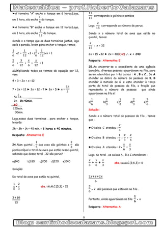 9
►A torneira ”A” enche o tanque em 6 horas.Logo,
em 1 hora, ela enche do tanque.
►A torneira ”B” enche o tanque em 12 horas.Logo,
em 1 hora, ela enche do tanque.
Sendo x o tempo que as duas torneiras juntas, logo
após a parada, levam para encher o tanque, temos:
●2 + ●3 + ( + )●x = 1
+ + + = 1
Multiplicando todos os termos da equação por 12,
vem:
4 + 3 + 2x + x =12
7 + 3x = 12 ► 3x = 12 – 7 ► 3x = 5 ► x =
5h 3
2h 1h:40min.
●60
120min.
00min.
Logo,essas duas torneiras , para encher o tanque,
levarão:
2h + 3h + 1h + 40 min. = 6 horas e 40 minutos.
Resposta: Alternativa E
24.Num quintal , das aves são galinhas e são
pombos.Qual o total de aves que estão nesse quintal,
sabendo que desse total , 32 são perus?
a)140 b)180 c)200 d)220 e)240
Solução:
Do total de aves que estão no quintal,
+ obs.:M.M.C.(5,3) = 15
corresponde a galinha e pombos
Logo, corresponde ao número de perus.
Sendo x o número total de aves que estão no
quintal, temos:
● x = 32
2x = 15 ●32 ► 2x = 480(÷2)  x = 240
Resposta: Alternativa E
25.Ao encerrar-se o expediente de uma agência
bancária, diversas pessoas aguardavam na fila, para
serem atendidos por três caixas : A , B e C . Se A
atender ao dobro do número de pessoas de B, B
atender à metade de C e este atender à terça
parte do total de pessoas da fila, a fração que
representa o número de pessoas que ainda
aguardavam na fila é:
a) b) c) d) e)
Solução:
Sendo x o número total de pessoas da fila , temos
que :
►O caixa C atendeu :
►O caixa B atendeu : ● =
►O caixa A atendeu : 2● =
Logo, no total , os caixas A , B e C atenderam :
+ + obs.:M.M.C.(3,6,3) = 6
● x das pessoas que estavam na fila .
Portanto, ainda aguardavam na fila ● x
Resposta: Alternativa A
 