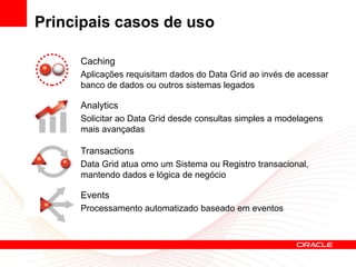 Principais casos de uso

     Caching
     Aplicações requisitam dados do Data Grid ao invés de acessar
     banco de dados ou outros sistemas legados

     Analytics
     Solicitar ao Data Grid desde consultas simples a modelagens
     mais avançadas

     Transactions
     Data Grid atua omo um Sistema ou Registro transacional,
     mantendo dados e lógica de negócio

     Events
     Processamento automatizado baseado em eventos
 