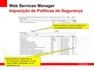 Web Services Manager
    Imposição de Políticas de Segurança


                                        Pode-se atribuir ou remover políticas de
                                         forma declarativa para os serviços




Várias políticas já disponíveis na
 ferramenta: log, autorização, uso de
 tokens SAML, criptografia, uso de
 certificados, etc.
 
